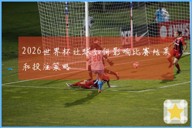 2026世界杯让球如何影响比赛结果和投注策略